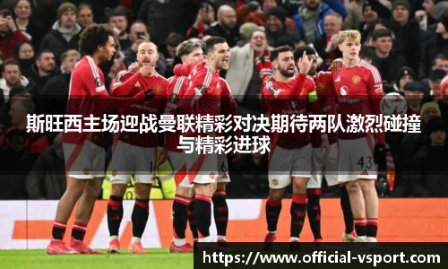 斯旺西主场迎战曼联精彩对决期待两队激烈碰撞与精彩进球